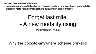 Forget last mile!
- A new modality rising
Peter Biczok, M.Sc.
Why the dock-to-anywhere scheme prevails!
Instead first and last mile travel:
- proper integration of bike shares to transit create a new interdependent modality.
- Cheaper, more reliable transport and has a much bigger market!
 