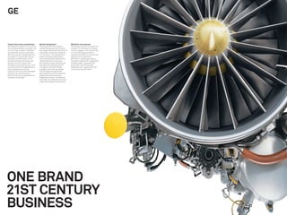 GE


Twenty-ﬁrst century powerhouse           Market-facing brand                      $25 billion new revenues
With 300,000 people in 174 countries,    We worked with GE to create a            GE has been named “most admired
and 3,500 businesses, all number one     market-facing brand architecture         company” for two years running by
or two in their markets, GE deﬁned       that hugely simpliﬁed its portfolio of   Fortune magazine. It’s now pitching
the twentieth-century corporation.       businesses into solution platforms       to countries and governments,
With the transfer of leadership from     for customers. This allowed GE to        using its new ability to bring uniﬁed
Jack Welch to Jeff Immelt, GE was        enhance existing relationships           solutions to its customers.
poised for transformation. From          with businesses and develop new          $25 billion in additional revenues
manufacturing to technology and          relationships with consumers.            have been added by 85 “Imagination
service. From US-centric to an           We created a modern identity that        breakthroughs,” inspired by the
emphasis on Asia and Europe. From        liberates and celebrates the GE          brand idea. The GE brand has
a business driven by organizational      monogram, and that’s ﬂexible             steadily grown in value and is now
silos to greater focus on the            enough to work with everything           worth more than $51 billion.
customer. From an under-leveraged        from jet engines to light bulbs.
atomized old-world brand to a            We traveled the world to excite GE
twenty-ﬁrst century powerhouse of        leaders about the brand idea
innovation and impact.                  “Imagination at work,” and deﬁned
                                         with them how the brand should be
                                         made real throughout the business.




ONE BRAND
21ST CENTURY
BUSINESS
 