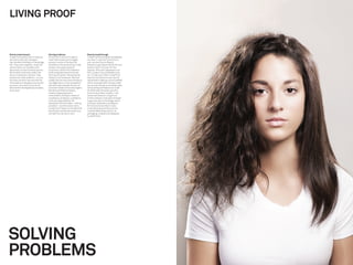 LIVING PROOF


Brains meets beauty                      Solving problems                         Beauty breakthrough
Living Proof started with a molecule,    Armed with a lab full of radical,        Living Proof has achieved unparalleled
and some chemistry between               never before seen technologies,          success. It was the ﬁrst brand to
like-minded individuals in Cambridge,    access to some of the best life          ever receive Allure’s Beauty
MA. They came together, under the        scientists in the world and an initial   Breakthrough Award before the ﬁrst
name Andora, as outsiders with           product line nearly ready for            product (No Frizz) even hit the
absolutely no preconceived notions       consumers, Wolff Olins helped to         shelves. With each appearance on
about what could and couldn’t be         build and guide the entire brand,        QVC, product has completely sold
done in the beauty industry. They        from top to bottom. We started by        out. In February 2009, Living Proof
shared one, clear ambition…to cure       doing a lot of homework. We took         was the ﬁrst brand to ever launch
the most common hair and skin ills       a deep dive into the world of beauty,    nationwide in Sephora, and is credited
of the beauty frustrated, one product    ran diagnostics on the competition       with increasing trafﬁc during a retail
at a time, once and for all, and to      and went well beneath the skin of        slump and driving incremental sales.
become the next big beauty company       consumer needs to ﬁnd real insights.     Initial selling led Sephora to triple
as a result.                             We observed that the beauty              its 2009 sales forecast, give the
                                         industry largely ignored or              brand a secondary location in all
                                         committed to the basic needs of          stores and feature Living Proof
                                         consistency, simplicity, conﬁdence,      in their windows. It has also received
                                         truth and responsibility. We             huge notoriety in the design world
                                         developed the brand idea — solving       and been awarded a prestigious
                                         problems — and the brand name            Art Directors Club Silver Cube,
                                        “Living Proof” based on the idea that     a One Show Bronze Pencil and a
                                         the products produced results you        coveted D&AD Award all for its
                                         can see from across a room.              packaging, created and designed
                                                                                  by Wolff Olins.




SOLVING
PROBLEMS
 