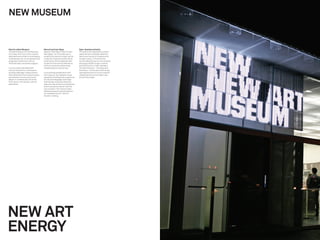NEW MUSEUM


New for a New Museum                     New art and new ideas                 Open, fearless and alive
The New Museum of Contemporary           Based on the idea of “New Art and     The award-winning identity system
Art is New York City’s only museum       New Ideas,” our ﬁrst step was to      captured the immediate attention,
dedicated exclusively to showcasing      simplify the name to loosen up the    hearts and minds of onlookers and
contemporary art. It’s an adventurous,   museum’s institutional feel. More     museum lovers. In the ﬁrst four
progressive institution with an          importantly, this broadened their     months after the launch, the museum
internationally renowned program.        scope from the narrow deﬁnitions      attracted a 600% surge in visitors
                                         of an art museum to becoming          and 400% boom in new members.
In a city overly saturated with          recognized as a cultural hub.         The New Museum — the place and
cultural institutions, we faced an                                             the brand — continues to self-renew,
exciting challenge: create a brand       In an exciting collaboration with     opening the doors to future creative
that would drive the museum’s vision     the museum, we created a visual       collaborations and inviting in new
and ambition to become a world           expression that features a spectrum   art and new ideas.
player in contemporary art and a         of color and language, and a logo
ﬁrst-choice, 21st century cultural       that literally moves and ﬂexes to
destination.                             welcome new artists and audiences
                                         and to announce new art and the
                                         new museum. The mantra “open,
                                         fearless and alive” quickly became
                                         an invaluable tool for internal
                                         decision-making.




NEW ART
ENERGY
 