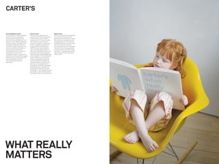 CARTER’S


From wholesale to retail                Focus on mom                                Easier to buy
In the $18 billion children’s apparel   After extensive analysis across             When Carter’s new brand experience
and accessories marketplace,            customer and wholesale segments,            launched, wholesale partners
Carter’s was the leading brand.         it was clear that Carter’s held a           applauded and so did moms. Stores
But with private-label growth from      strong position of trust and quality        are now easy to navigate and shop.
brands such as Target and Walmart,      with consumers, but had lost a              Packaging and point-of-sale have
Carter’s needed to strengthen and       history of innovation. To make sure         already impacted current store sales
leverage its brand and stand out        Carter’s was getting credit for all         and consumers are reacting
in the sea of pastel sameness. The      its great products and features,            extremely positively to the changes.
Carter’s brand also suffered from       Wolff Olins articulated the brand           The new Carter’s retail experience
inconsistent execution and a            vision as “what really matters to           started to rollout in the fall of 2006
shopping experience that was far        moms.” We established a fresh, new          and almost immediately wholesale
from easy for moms, so the              brand and a new visual and graphic          sales went up 3% and retail sales
challenge was also to create a new      style with emotional photography and        went up 10%.
brand vision that would drive change    iconic illustration. To further reinforce
inside Carter’s and help them shift     Carter’s difference, we created a
from a wholesale mindset to             propriety language strategy that
delivering a powerful brand             communicated product features
experience.                             and beneﬁts with conﬁdence and
                                        authority. As an integral part of
                                        the program, Wolff Olins rationalized
                                        45,000 SKUs down to 30,000 and
                                        helped deliver the brand through
                                        packaging, in-store signage, the size/
                                        color system, point-of-sale systems,
                                        and product and service innovations.




WHAT REALLY
MATTERS
 