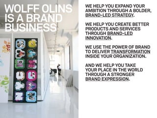WOLFF OLINS   WE HELP YOU EXPAND YOUR
              AMBITION THROUGH A BOLDER,

IS A BRAND    BRAND-LED STRATEGY.


BUSINESS
              WE HELP YOU CREATE BETTER
              PRODUCTS AND SERVICES
              THROUGH BRAND-LED
              INNOVATION.

              WE USE THE POWER OF BRAND
              TO DELIVER TRANSFORMATION
              INSIDE YOUR ORGANIZATION.

              AND WE HELP YOU TAKE
              YOUR PLACE IN THE WORLD
              THROUGH A STRONGER
              BRAND EXPRESSION.
 