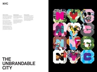 NYC


Uniﬁed, not uniform                        Capture the essence                       One city, one brand
There’s only one New York City. But        To create a brand for New York City,      From what was once many disparate
within that one city are ﬁve boroughs,     the challenge was not to deﬁne a          and confusing identities, the NYC
approximately 191 neighborhoods,           purpose, but to capture an essence.       brand has become the singular strong
nearly a million buildings and over        This was articulated by the idea: “only   voice for the City, clearly articulated.
8.2 million people. Each individual        one, but no one NYC.”                     Tourism revenues rose and the ﬁrst
has their own New York.                                                              international advertising campaign
                                           The resulting brand identity has now      has launched, bringing this rigorous
Within the mind of every single            been embraced not just by New York        brand to a global audience.
New Yorker resides a different             City’s ofﬁcial marketing, tourism and
version of New York City. It’s a city      partnership organization, NYC &
loved in 138 different languages and       Company, but across many City
viewed through an almost inﬁnite           departments.
mix of cultures, ideologies and ways
of life. Everyone living side-by-side.

This kaleidoscopic quality is one of
the greatest things about this city.
It’s the very thing we love. But it also
makes it difﬁcult to represent. There
is no one symbol, no one logo or brand
that means New York City to everyone.




THE
UNBRANDABLE
CITY
 