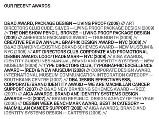 OUR RECENT AWARDS


D&AD AWARD, PACKAGE DESIGN — L   LIVING PROOF (2009) /// ART
DIRECTORS CLUB CUBE, SILVER — LIVVING PROOF PACKAGE DESIGN (2009)
/// THE ONE SHOW PENCIL, BRONZE — LIVING PROOF PACKAGE DESIGN
(2009) /// AMERICAN PACKAGING AWA — TRUENORTH (2008) ///
                                  ARD
CREATIVE REVIEW ANNUAL GRAPHIC DESIGN AWARD — NYC (2008) ///
                                 C
D&AD BRANDING/EXISTING BRAND SCHEMES AWARD — NEW MUSEUM &
                                 S
NYC (2008) /// ART DIRECTORS CLUB, CORPORATE AND PROMOTIONAL
DESIGN AWARD: LOGO/TRADEMARK — NYC (2008) /// AIGA AWARDS,
IDENTITY GUIDELINES MANUAL, BRA  AND AND IDENTITY SYSTEMS — NEW
MUSEUM (2008) /// TYPE DIRECTORS CLUB, TYPOGRAPHIC EXCELLENCE
AWARD — (RED) & NEW MUSEUM (200 /// CORPORATE DESIGN AWARD,
                                  08)
INTERNATIONAL MUSEUM COMMUNICATION INTEGRATION CATEGORY —
SOUTHBANK CENTRE (2007) /// DBA DESIGN EFFECTIVENESS,
                                  D
CORPORATE/BRAND IDENTITY AWAR — WE ARE MACMILLAN CANCER
                                 RD
SUPPORT (2007) /// D&AD NEW BRAN NDING SCHEMES AWARD — (RED)
(2007) /// AIGA AWARDS, BRAND AND IDENTITY SYSTEMS DESIGN
AWARDS — OI (2007) /// BRAND REPUBBLIC, DESIGN AGENCY OF THE YEAR
(2006) /// DESIGN WEEK BENCHMARK AWARD, BEST IN CATEGORY —
                                 K
MACMILLAN CANCER SUPPORT (2006 /// AIGA AWARDS, BRAND AND
                                  6)
IDENTITY SYSTEMS DESIGN — CARTE   ER’S (2006) ///
 