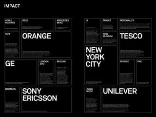 IMPACT


APPLE                                  (RED)                                                                          MERCEDES                       OI                                       TARGET                                     MCDONALD’S
RECORDS                                                                                                               BENZ                                                                                                                A brand out of control: thousands of franchisees, vendors, and agencies
                                                                                                                                                                                              Helping Target deliver                      doing their own thing. We created one global standard for the golden
                                       Created a new business model and raised                                                                                                                more Targetness through                     arches and an online brand management center to make it easy to do it
                                       $108 million to combat AIDS in Africa, Inspi(RED)                              Leveraged an iconic brand      In December 2002, the                    a simpler architecture                      the right way. Within the ﬁrst 6 months the site attracted 8,500 visitors
Turned a band into a business.         is the biggest-selling t-shirt in Gap history.                                 for new growth.                Brazilian business newspaper             and new product brands.                     and 6,000 logo ﬁles were downloaded.
                                                                                                                                                     Istoé Dinheiro called the new
                                                                                                                                                     brand a “phenomenon” — and




                                       ORANGE                                                                                                                                                                                            TESCO
                                                                                                                                                     it has continued to perform

TATE                                                                                                                                                 phenomenally since. Oi is now
                                                                                                                                                     the largest telecoms provider in         NEW
                                                                                                                                                     South America, with 14 million
                                                                                                                                                     ﬁxed-line and 17 million mobile          MUSEUM
                                                                                                                                                     customers. More than 2.2
                                                                                                                                                     million people signed up in the          In the ﬁrst four months after the
                                                                                                                                                     ﬁrst year — almost 20% of the            launch, the museum attracted a
                                                                                                                                                     Brazilian market, and four               600% surge in visitors and 400%
                                                                                                                                                     times more than the target.              boom in new members.
From the day it opened, Tate
Modern was a huge success,




                                                                                                                                                     NEW
attracting double its target
visitor numbers and becoming
the most popular art gallery in
the world. After a year, Tate’s
overall annual visitor numbers                                                                                                                                                                                                           Impacted 36,000 SKUs. Added $1.5 billion in sales.
had risen 87% to 7.5 million. As       In its ﬁrst ﬁve years, Orange attracted a huge and unusually loyal                                                                                                                                Saved $5 million ﬁrst year. Added 3 million new customers.
the Observer wrote in May 2005,        customer base of 7 million people. Year after year, Orange scored                                                                                                                                 Grew market share from 10% to 15%. Grew diaper sales




                                                                                                                                                     YORK
Tate “has changed the way that         highest of the mobile networks on customer satisfaction, and lowest                                                                                                                               by 70% in 8 weeks. Grew detergent sales by 60%.
Britain sees art, and the way          (less than 15%) on churn. By the time France Telecom bought the                                                                                                                                   Revolutionized Tesco’s private label strategy and changed
the world sees Britain.”               business, it was worth an astonishing £25 billion.                                                                                                                                                the blueprint for private label in Europe.




GE                                                                                                                                                   CITY
                                                                                 LONDON                               BEELINE                                                                                                            PEPSICO                                   PWC
                                                                                 2012
                                                                                                                      With Beeline and BBDO,
                                                                                                                      Wolff Olins developed a new
                                                                                                                      positioning, identity,
                                                                                                                      communications style,
                                                                                                                      image libraries and
                                                                                 Within the UK, brand recognition     campaign launch. The                                                                                               Delivered a successful solution
                                                                                 has already reached 85% and          rebrand was a huge                                                                                                 for diverse stakeholders.
                                                                                 globally, recognition is over 50%.   success, at the end of the                                                                                         Smartspot — “Smart choices
                                                                                 Sponsorship exceeded                 year revenue was up 40%,                                                                                           made easy” appealed to
                                                                                 expectations with partners           market capitalization 28%                                                                                          audiences from moms to teens.
                                                                                 spending more than £400              and ARPU 7%. Following                                                                                             It has been a big success with
                                                                                 million in the ﬁrst year and the     launch of the new brand,                                                                                           retailers: 13% growth in 2005,
                                                                                 2012 Olympic games are setting       Beeline was ranked most        Since launching the new brand in 2007,                                              and today there are over 250
Brand idea-inspired 85 new “Imagination Breakthroughs,”                          records for generating more          valuable brand in Russia for   NYC tourism has increased by 5% and                                                 products today making up 40%              Became the fastest growing
creating $25 billion in additional revenues.                                     money than any previous games.       three consecutive years.       tourism spending by 13.31%                                                          of US sales.                              of the big four audit ﬁrms.




                                       SONY                                                                                                                                                   UNILEVER
BOOZ&CO.                                                                                                                                             LIVING
                                                                                                                                                     PROOF



 Shumeet Banerji, CEO of Booz &
 Company, described the brand
                                       ERICSSON                                                                                                      Within one month of
                                                                                                                                                     launching at Sephora, sales
                                                                                                                                                     for Living Proof products
                                                                                                                                                     were at $1.5 million. The
                                                                                                                                                     product was so popular that
 launch in May 2008 as an                                                                                                                            QVC and HSN went in to a                 Every Unilever business, from China to Argentina, embraced
“unambiguous success.” Clients,                                                                                                                      bidding war to promote it on             the brand idea of adding vitality to life. The idea continues to be
 partners and employees were                                                                                                                         TV. When the product was                 used to determine which businesses to invest in, which to exit
 all informed of the changes                                                                                                                         launched in its new                      from, and where to innovate (almost €1 billion a year is spent
 being made in a structured and                                                                                                                      packaging, QVC sold $7,000               on vitality-driven innovation). The new vitality-inspired Knorr
 engaging way. And all key client                                                                                                                    in one hour and $30,000                  Vie drink has sold over 60 million bottles. By June 2008 Unilever
 accounts were retained.               Sony Ericsson increased its income by 139% to €362 million.                                                   over the ﬁrst weekend.                   was achieving an underlying sales growth close to 8%.
 