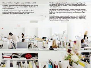 Michael Wolff and Wally Olins set up Wolff Olins in 1965.    The 80s was the great age of corporate identity. Wally wrote
                                                             the book. We worked For 3i, Q8 and Prudential. Repsol took
In the 60s, we did convention-breaking design work for big   us into Spain. And we created a little banking brand in Britain
companies like boc, for government bodies like Camden…       called First Direct.
and for the Beatles.
                                                             We started the 90s with Europe’s biggest corporate identity
In the 70s, we pioneered corporate identity for P&O.         project, BT, and then morphed into branding with Orange, then
And with tough economic times in Britain, we moved           Heathrow Express. And we closed the decade by opening in
into France with Colr and Germany with Aral.                 New York.

                                                             In the 00s, we’ve become a world business, With GE, Oi, PwC
                                                             and (RED) in the Americas. Beeline, London 2012, Macmillan,
                                                             Sony Ericsson, Tate and Unilever in Europe. And Airtel, Sony,
                                                             Tokyo Metro and Wacom in Asia.
 