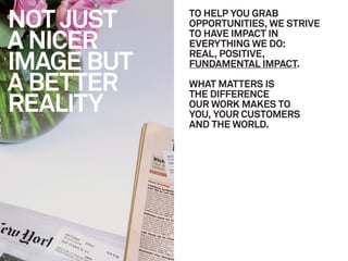 NOT JUST    TO HELP YOU GRAB
            OPPORTUNITIES, WE STRIVE

A NICER     TO HAVE IMPACT IN
            EVERYTHING WE DO:

IMAGE BUT
            REAL, POSITIVE,
            FUNDAMENTAL IMPACT.

A BETTER    WHAT MATTERS IS

REALITY
            THE DIFFERENCE
            OUR WORK MAKES TO
            YOU, YOUR CUSTOMERS
            AND THE WORLD.
 
