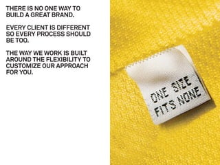 THERE IS NO ONE WAY TO
BUILD A GREAT BRAND.

EVERY CLIENT IS DIFFERENT
SO EVERY PROCESS SHOULD
BE TOO.

THE WAY WE WORK IS BUILT
AROUND THE FLEXIBILITY TO
CUSTOMIZE OUR APPROACH
FOR YOU.
 