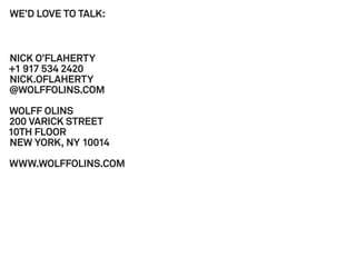 WE’D LOVE TO TALK:



NICK O’FLAHERTY
+1 917 534 2420
NICK.OFLAHERTY
@WOLFFOLINS.COM

WOLFF OLINS
200 VARICK STREET
10TH FLOOR
NEW YORK, NY 10014

WWW.WOLFFOLINS.COM
 