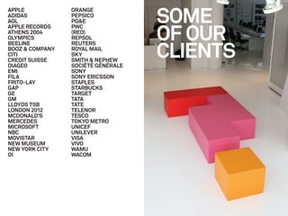 SOME
APPLE            ORANGE
ADIDAS           PEPSICO
AOL              PG&E


                                    OF OUR
APPLE RECORDS    PWC
ATHENS 2004      (RED)
OLYMPICS         REPSOL


                                    CLIENTS
BEELINE          REUTERS
BOOZ & COMPANY   ROYAL MAIL
CITI             SKY
CREDIT SUISSE    SMITH & NEPHEW
DIAGEO           SOCIÉTÉ GÉNÉRALE
EMI              SONY
FILA             SONY ERICSSON
FRITO-LAY        STAPLES
GAP              STARBUCKS
GE               TARGET
GM               TATA
LLOYDS TSB       TATE
LONDON 2012      TELENOR
MCDONALD’S       TESCO
MERCEDES         TOKYO METRO
MICROSOFT        UNICEF
NBC              UNILEVER
MOVISTAR         VISA
NEW MUSEUM       VIVO
NEW YORK CITY    WAMU
OI               WACOM
 