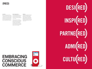 (RED)


A new model                                     Power in peoples’ pockets                   2 pills a day
(RED)’s ambition was to harness the             The ﬁrst challenge was to get the           Within the ﬁrst ﬁve weeks of the US launch,
power of the world’s greatest companies         all-important founding partners on board.   the (RED) brand registered 30% unaided
to help eliminate AIDS in Africa. To do this,   So we helped Bobby Shriver and Bono         awareness. Over 1.35 million people
it created both a new business model and        paint a vision of what (RED) could be.      watched a YouTube video showing the
a new brand model to achieve three goals:       This vision of the future provoked Amex,    impact and there are over 850,000 (RED)
deliver a source of sustainable income for      Converse, Emporio Armani and Gap to         friends on MySpace. In its ﬁrst two years,
the Global Fund, provide consumers with         take the plunge.                            (RED) partners delivered $108 million to
a choice that makes giving effortless and                                                   the Global Fund, more than most countries
last but not least, generate proﬁts and a       We built the brand around the idea          donated in the same period. This is enough
sense of purpose for partner companies.         that (RED) inspires, connects and gives     money to give 650,000 people life-saving
                                                consumers power, with a unique brand        drugs for a year.
                                                architecture that unites participating
                                                businesses by literally embracing
                                                their logos to the power (RED). Many
                                                partners have gone the extra mile and
                                                manufactured products or packaging in
                                                African countries, generating jobs and
                                                opportunities for local people.




EMBRACING
CONSCIOUS
COMMERCE
 