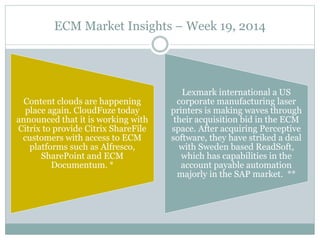 ECM Market Insights – Week 19, 2014
Content clouds are happening
place again. CloudFuze today
announced that it is working with
Citrix to provide Citrix ShareFile
customers with access to ECM
platforms such as Alfresco,
SharePoint and ECM
Documentum. *
Lexmark international a US
corporate manufacturing laser
printers is making waves through
their acquisition bid in the ECM
space. After acquiring Perceptive
software, they have striked a deal
with Sweden based ReadSoft,
which has capabilities in the
account payable automation
majorly in the SAP market. **
 