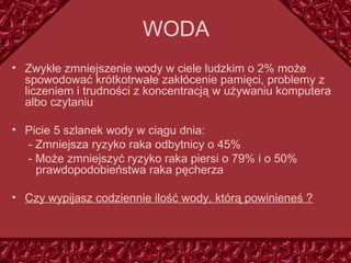 WODA Zwykłe zmniejszenie wody w ciele ludzkim o 2% może spowodować krótkotrwałe zak łócenie  pamięci, problemy z liczeniem i trudności z koncentracją w używaniu komputera albo czytaniu Picie 5 szlanek wody w ciągu dnia: - Zmniejsza ryzyko raka odbytnicy o 45% - Może zmniejszyć ryzyko raka piersi o 79% i o 50%   prawdopodobieństwa raka pęcherza Czy wypijasz codziennie ilość wody, którą powinieneś ? 