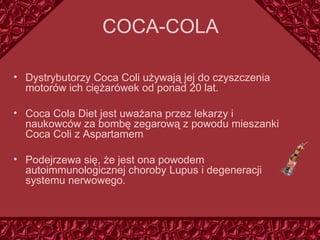 COCA - CO LA Dystrybutorzy Coca Coli używają j ej  do czyszczenia motorów ich ciężarówek od ponad 20 lat. Coca Cola Diet jest uważana przez lekarzy i naukowców za bombę zegarową z powodu mieszanki Coca Coli z Asparta mem Podejrzewa się, że jest ona powodem  autoimmunologicznej choroby Lupus i degeneracji systemu nerwowego. 