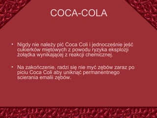 COCA - CO LA Nigdy nie należy pić Coca Coli i jednocześnie jeść cukierków miętowych z powodu ryzyka eksplozji żołądka wynikającej z reakcji chemicznej. Na zakończenie, radzi się nie myć zębów zaraz po piciu Coca Coli aby uniknąć permanentnego scierania emalii zębów. 