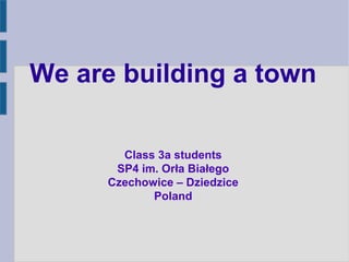 We are building a town
Class 3a students
SP4 im. Orła Białego
Czechowice – Dziedzice
Poland
 