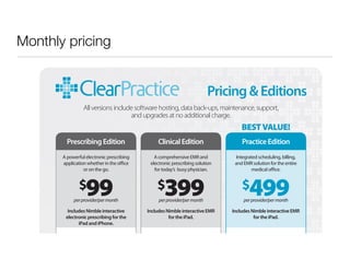 Monthly pricing


                                                                           Pricing & Editions
                 All versions include software hosting, data back-ups, maintenance, support,
                                    and upgrades at no additional charge.
                                                                                    BEST VALUE!
         Prescribing Edition                    Clinical Edition                     Practice Edition
       A powerful electronic prescribing      A comprehensive EMR and             Integrated scheduling, billing,
       application whether in the o ce      electronic prescribing solution      and EMR solution for the entire
                 or on the go.                for today’s busy physician.                 medical o ce.


               $   99
            per provider/per month
                                               $   399
                                                per provider/per month
                                                                                     $   499
                                                                                      per provider/per month

         Includes Nimble interactive       Includes Nimble interactive EMR      Includes Nimble interactive EMR
        electronic prescribing for the               for the iPad.                        for the iPad.
              iPad and iPhone.

           Diagnosis-driven prescribing      Includes all Prescribing Edition   Includes all Prescribing and Clinical
 