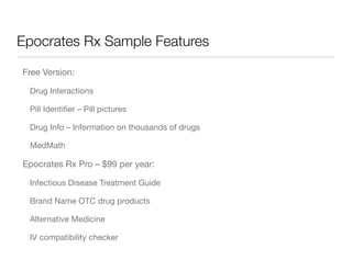 Epocrates Rx Sample Features

Free Version:

 Drug Interactions

 Pill Identiﬁer – Pill pictures

 Drug Info – Information on thousands of drugs

 MedMath

Epocrates Rx Pro – $99 per year:

 Infectious Disease Treatment Guide

 Brand Name OTC drug products

 Alternative Medicine

 IV compatibility checker
 