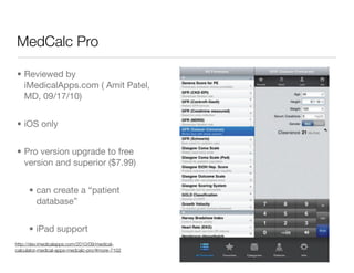MedCalc Pro

• Reviewed by
  iMedicalApps.com ( Amit Patel,
  MD, 09/17/10)


• iOS only


• Pro version upgrade to free
  version and superior ($7.99)


      • can create a “patient
        database”


      • iPad support
http://dev.imedicalapps.com/2010/09/medical-
calculator-medical-apps-medcalc-pro/#more-7102
 