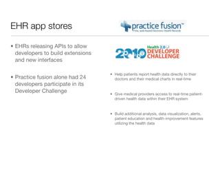 EHR app stores

• EHRs releasing APIs to allow
  developers to build extensions
  and new interfaces

                                   • Help patients report health data directly to their
• Practice fusion alone had 24       doctors and their medical charts in real-time
  developers participate in its
  Developer Challenge              • Give medical providers access to real-time patient-
                                     driven health data within their EHR system


                                   • Build additional analysis, data visualization, alerts,
                                     patient education and health-improvement features
                                     utilizing the health data
 
