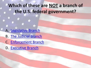 Which of these are NOT a branch of
   the U.S. federal government?


A.   Legislative Branch
B.   The Judicial Branch
C.   Enforcement Branch
D.   Executive Branch
 