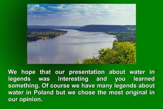 We hope that our presentation about water inWe hope that our presentation about water in
legends was interesting and you learnedlegends was interesting and you learned
something. Of course we have many legends aboutsomething. Of course we have many legends about
water in Poland but we chose the most original inwater in Poland but we chose the most original in
our opinion.our opinion.
 