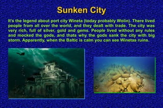 Sunken CitySunken City
It's the legend about port city Wineta (today probably Wolin). There livedIt's the legend about port city Wineta (today probably Wolin). There lived
people from all over the world, and they dealt with trade. The city waspeople from all over the world, and they dealt with trade. The city was
very rich, full of silver, gold and gems. People lived without any rulesvery rich, full of silver, gold and gems. People lived without any rules
and mocked the gods, and thats why the gods sank the city with bigand mocked the gods, and thats why the gods sank the city with big
storm. Apparently, when the Baltic is calm you can see Winetas ruins.storm. Apparently, when the Baltic is calm you can see Winetas ruins.
 