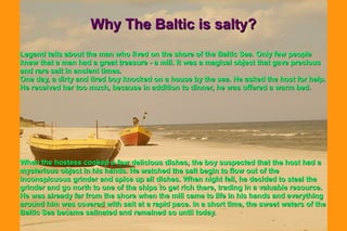 Why The Baltic is salty?Why The Baltic is salty?
Legend tells about the man who lived on the shore of the Baltic Sea. Only few peopleLegend tells about the man who lived on the shore of the Baltic Sea. Only few people
knew that a man had a great treasure - a mill. It was a magical object that gave preciousknew that a man had a great treasure - a mill. It was a magical object that gave precious
and rare salt in ancient times.and rare salt in ancient times.
One day, a dirty and tired boy knocked on a house by the sea. He asked the host for help.One day, a dirty and tired boy knocked on a house by the sea. He asked the host for help.
He received her too much, because in addition to dinner, he was offered a warm bed.He received her too much, because in addition to dinner, he was offered a warm bed.
When the hostess cooked a few delicious dishes, the boy suspected that the host had aWhen the hostess cooked a few delicious dishes, the boy suspected that the host had a
mysterious object in his hands. He watched the salt begin to flow out of themysterious object in his hands. He watched the salt begin to flow out of the
inconspicuous grinder and spice up all dishes. When night fell, he decided to steal theinconspicuous grinder and spice up all dishes. When night fell, he decided to steal the
grinder and go north to one of the ships to get rich there, trading in a valuable resource.grinder and go north to one of the ships to get rich there, trading in a valuable resource.
He was already far from the shore when the mill came to life in his hands and everythingHe was already far from the shore when the mill came to life in his hands and everything
around him was covered with salt at a rapid pace. In a short time, the sweet waters of thearound him was covered with salt at a rapid pace. In a short time, the sweet waters of the
Baltic Sea became salinated and remained so until today.Baltic Sea became salinated and remained so until today.
 