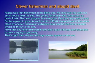 Clever fisherman and stupid devilClever fisherman and stupid devil
Fabisz was first fisherman in the Baltic sea. He lived with his wife in aFabisz was first fisherman in the Baltic sea. He lived with his wife in a
small house near the sea. The young fisherman was persecuted bysmall house near the sea. The young fisherman was persecuted by
devil- Purtk. The devil plagued him everyday. One day they made a deal.devil- Purtk. The devil plagued him everyday. One day they made a deal.
Fabisz agreed to give his soul for him if Purtk stopped boat in the sameFabisz agreed to give his soul for him if Purtk stopped boat in the same
place by anchor. Fisherman outwitted devil and he tied him to anchorplace by anchor. Fisherman outwitted devil and he tied him to anchor
which he threw to the sea.which he threw to the sea.
From that day fisherman could have had a quiet life but devil from timeFrom that day fisherman could have had a quiet life but devil from time
to time is trying to get away.to time is trying to get away.
That’s right then storms and huge waves appear on the sea.That’s right then storms and huge waves appear on the sea.
 