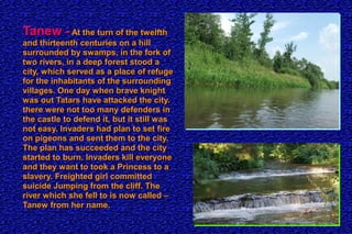 Tanew -Tanew - At the turn of the twelfthAt the turn of the twelfth
and thirteenth centuries on a hilland thirteenth centuries on a hill
surrounded by swamps, in the fork ofsurrounded by swamps, in the fork of
two rivers, in a deep forest stood atwo rivers, in a deep forest stood a
city, which served as a place of refugecity, which served as a place of refuge
for the inhabitants of the surroundingfor the inhabitants of the surrounding
villages. One day when brave knightvillages. One day when brave knight
was out Tatars have attacked the city.was out Tatars have attacked the city.
there were not too many defenders inthere were not too many defenders in
the castle to defend it, but it still wasthe castle to defend it, but it still was
not easy. Invaders had plan to set firenot easy. Invaders had plan to set fire
on pigeons and sent them to the city.on pigeons and sent them to the city.
The plan has succeeded and the cityThe plan has succeeded and the city
started to burn. Invaders kill everyonestarted to burn. Invaders kill everyone
and they want to took a Princess to aand they want to took a Princess to a
slavery. Freighted girl committedslavery. Freighted girl committed
suicide Jumping from the cliff. Thesuicide Jumping from the cliff. The
river which she fell to is now called –river which she fell to is now called –
Tanew from her name.Tanew from her name.
 