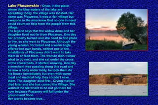 Lake Płaczewskie -Lake Płaczewskie - Once, in the placeOnce, in the place
where the blue waters of the lake arewhere the blue waters of the lake are
spreading today, the village was located. Herspreading today, the village was located. Her
name was P³aczewo. It was a rich village butname was P³aczewo. It was a rich village but
everyone in the area knew that no one in needeveryone in the area knew that no one in need
could count on help from the people from thiscould count on help from the people from this
village.village.
The legend says that the widow Anna and herThe legend says that the widow Anna and her
daughter lived not far from Płaczewo. One daydaughter lived not far from Płaczewo. One day
her property burned and she need to find placeher property burned and she need to find place
to live, so she went to Płaczewo. Although theto live, so she went to Płaczewo. Although the
young woman, for bread and a warm angle,young woman, for bread and a warm angle,
offered her own hands, neither one of theoffered her own hands, neither one of the
inhabitants of Płaczewa didn`t want to takeinhabitants of Płaczewa didn`t want to take
them in or feed them. The woman didn`t knowthem in or feed them. The woman didn`t know
what to do next, and she sat under the crosswhat to do next, and she sat under the cross
at the crossroads. It started snowing. One dayat the crossroads. It started snowing. One day
a merchant was passing along this road anda merchant was passing along this road and
he saw a body under body, he took them dohe saw a body under body, he took them do
his house immediately but even with warmhis house immediately but even with warm
meal and medical help they couldn`t savemeal and medical help they couldn`t save
them. The daughter died first , Crying motherthem. The daughter died first , Crying mother
died later and she has cursed the Village. Shedied later and she has cursed the Village. She
warned the Merchant to do not go there forwarned the Merchant to do not go there for
now because Płaczewo will fall under thenow because Płaczewo will fall under the
ground and flood.ground and flood.
Her words became true…Her words became true…
 