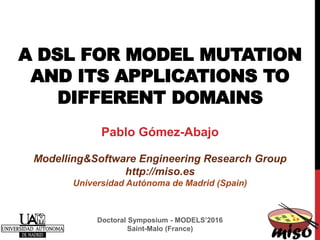 A DSL FOR MODEL MUTATION
AND ITS APPLICATIONS TO
DIFFERENT DOMAINS
Pablo Gómez-Abajo
Modelling&Software Engineering Research Group
http://miso.es
Universidad Autónoma de Madrid (Spain)
Doctoral Symposium - MODELS’2016
Saint-Malo (France)
 