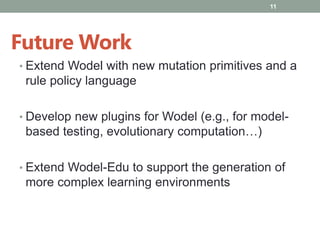 • Extend Wodel with new mutation primitives and a
rule policy language
• Develop new plugins for Wodel (e.g., for model-
based testing, evolutionary computation…)
• Extend Wodel-Edu to support the generation of
more complex learning environments
11
Future Work
 