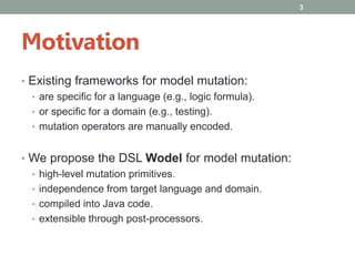 Motivation
• Existing frameworks for model mutation:
• are specific for a language (e.g., logic formula).
• or specific for a domain (e.g., testing).
• mutation operators are manually encoded.
• We propose the DSL Wodel for model mutation:
• high-level mutation primitives.
• independence from target language and domain.
• compiled into Java code.
• extensible through post-processors.
3
 
