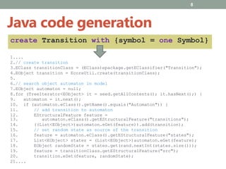 8
1....
2.// create transition
3.EClass transitionClass = (EClass)epackage.getEClassifier("Transition");
4.EObject transition = EcoreUtil.create(transitionClass);
5.
6.// search object automaton in model
7.EObject automaton = null;
8.for (TreeIterator<EObject> it = seed.getAllContents(); it.hasNext();) {
9. automaton = it.next();
10. if (automaton.eClass().getName().equals("Automaton")) {
11. // add transition to automaton
12. EStructuralFeature feature =
13. automaton.eClass().getEStructuralFeature("transitions");
14. ((List<EObject>)automaton.eGet(feature)).add(transition);
15. // set random state as source of the transition
16. feature = automaton.eClass().getEStructuralFeature("states");
17. List<EObject> states = (List<EObject>)automaton.eGet(feature);
18. EObject randomState = states.get(rand.nextInt(states.size()));
19. feature = transitionClass.getEStructuralFeature("src");
20. transition.eSet(feature, randomState);
21....
Java code generation
create Transition with {symbol = one Symbol}
 
