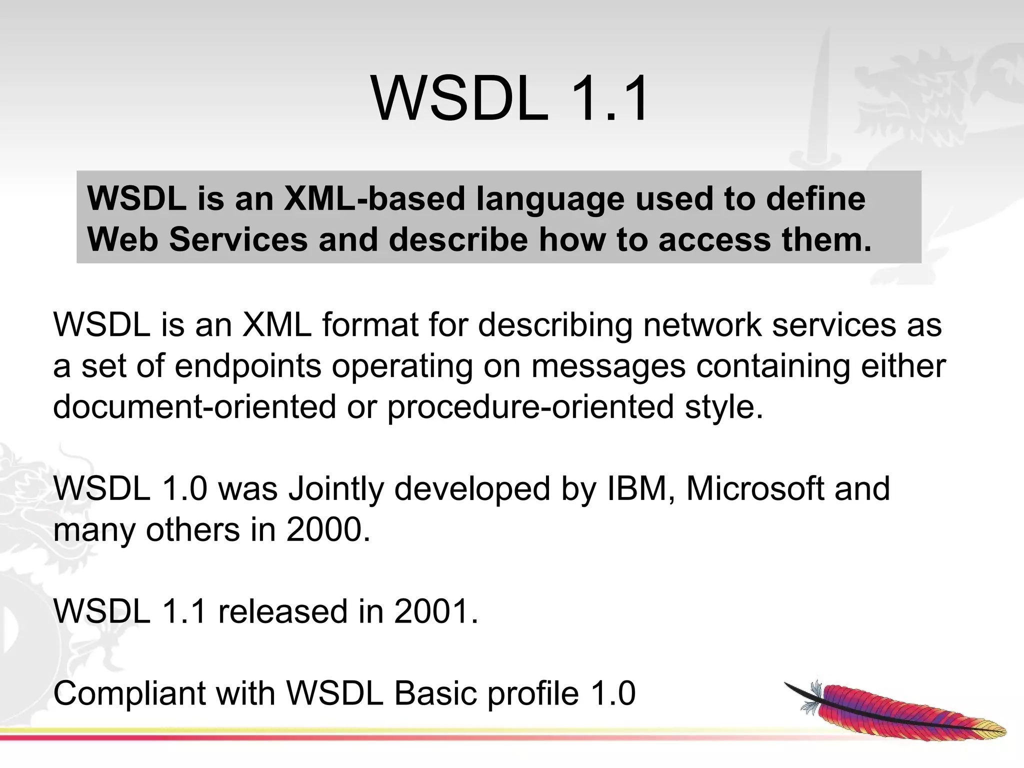 WSDL 1.1
  WSDL is an XML-based language used to define
  Web Services and describe how to access them.

WSDL is an XML format for describing network services as
a set of endpoints operating on messages containing either
document-oriented or procedure-oriented style.

WSDL 1.0 was Jointly developed by IBM, Microsoft and
many others in 2000.

WSDL 1.1 released in 2001.

Compliant with WSDL Basic profile 1.0
 