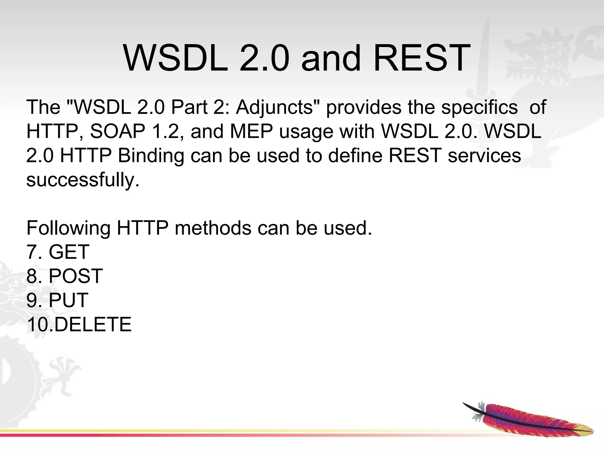 WSDL 2.0 and REST
The "WSDL 2.0 Part 2: Adjuncts" provides the specifics of
HTTP, SOAP 1.2, and MEP usage with WSDL 2.0. WSDL
2.0 HTTP Binding can be used to define REST services
successfully.

Following HTTP methods can be used.
7. GET
8. POST
9. PUT
10.DELETE
 