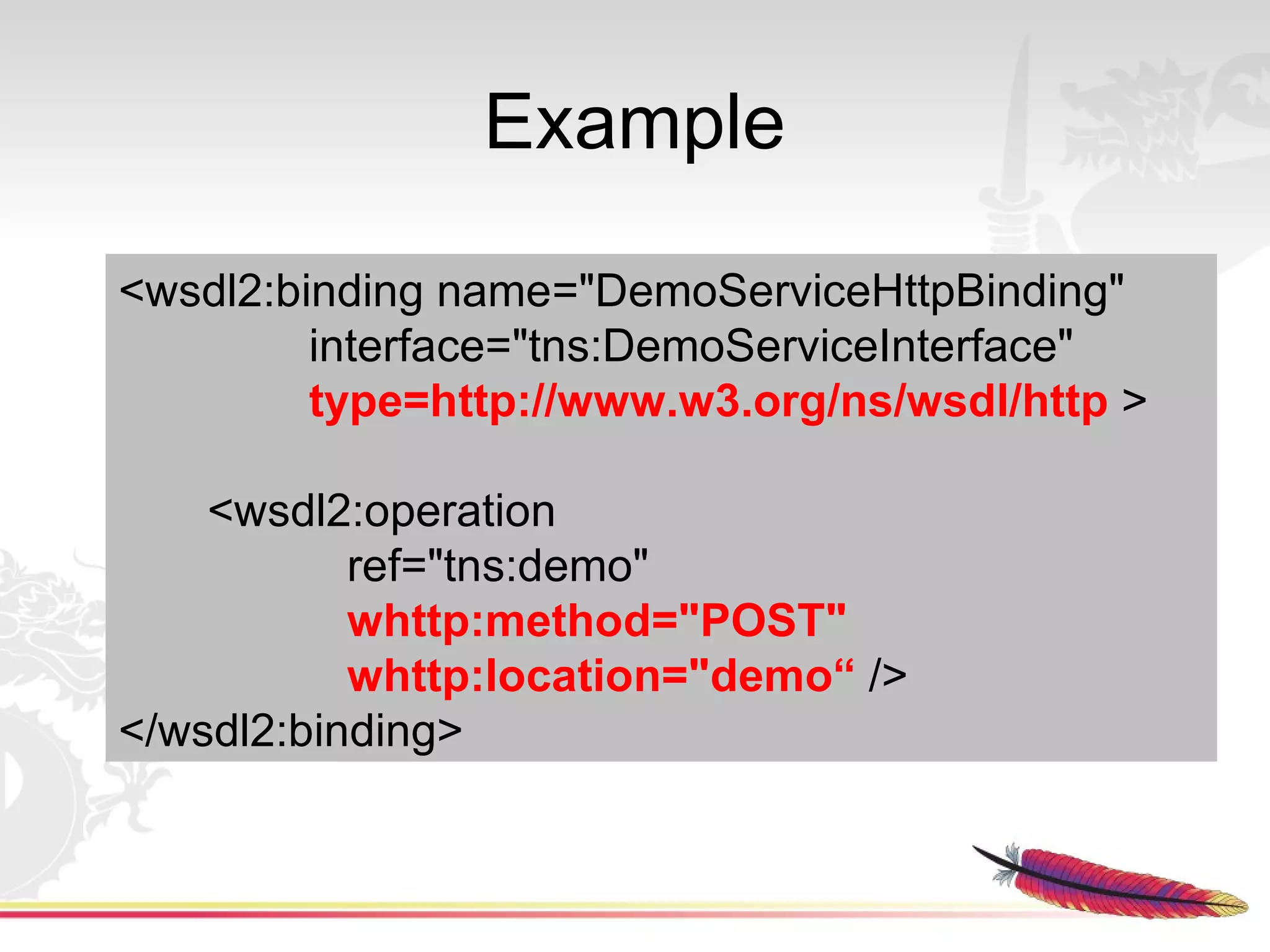 Example

<wsdl2:binding name="DemoServiceHttpBinding"
         interface="tns:DemoServiceInterface"
         type=http://www.w3.org/ns/wsdl/http >

    <wsdl2:operation
           ref="tns:demo"
           whttp:method="POST"
           whttp:location="demo“ />
</wsdl2:binding>
 