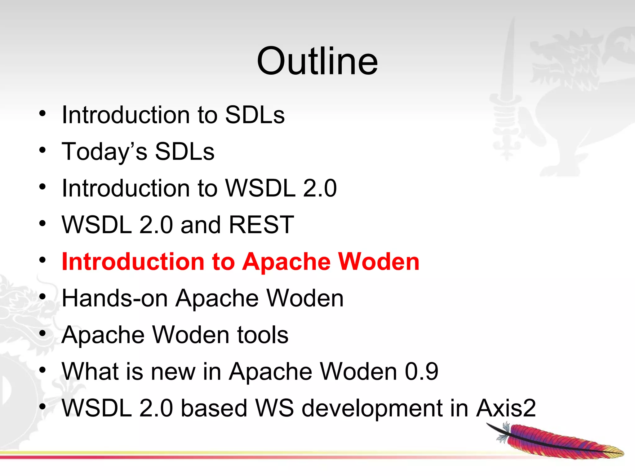 Outline
•   Introduction to SDLs
•   Today’s SDLs
•   Introduction to WSDL 2.0
•   WSDL 2.0 and REST
•   Introduction to Apache Woden
•   Hands-on Apache Woden
•   Apache Woden tools
•   What is new in Apache Woden 0.9
•   WSDL 2.0 based WS development in Axis2
 