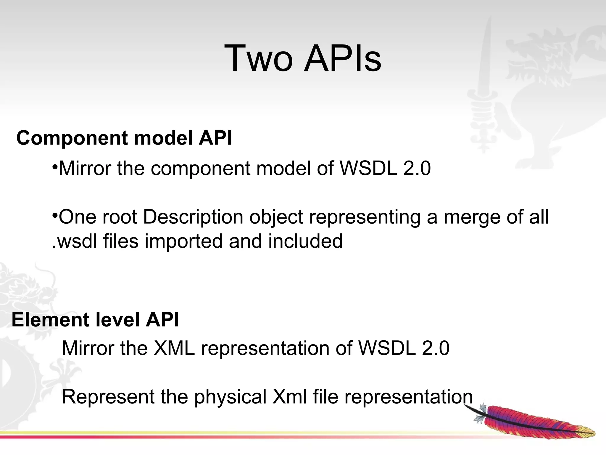 Two APIs
Component model API
  •Mirror the component model of WSDL 2.0

    •One root Description object representing a merge of all
    .wsdl files imported and included


Element level API
    Mirror the XML representation of WSDL 2.0

     Represent the physical Xml file representation
 