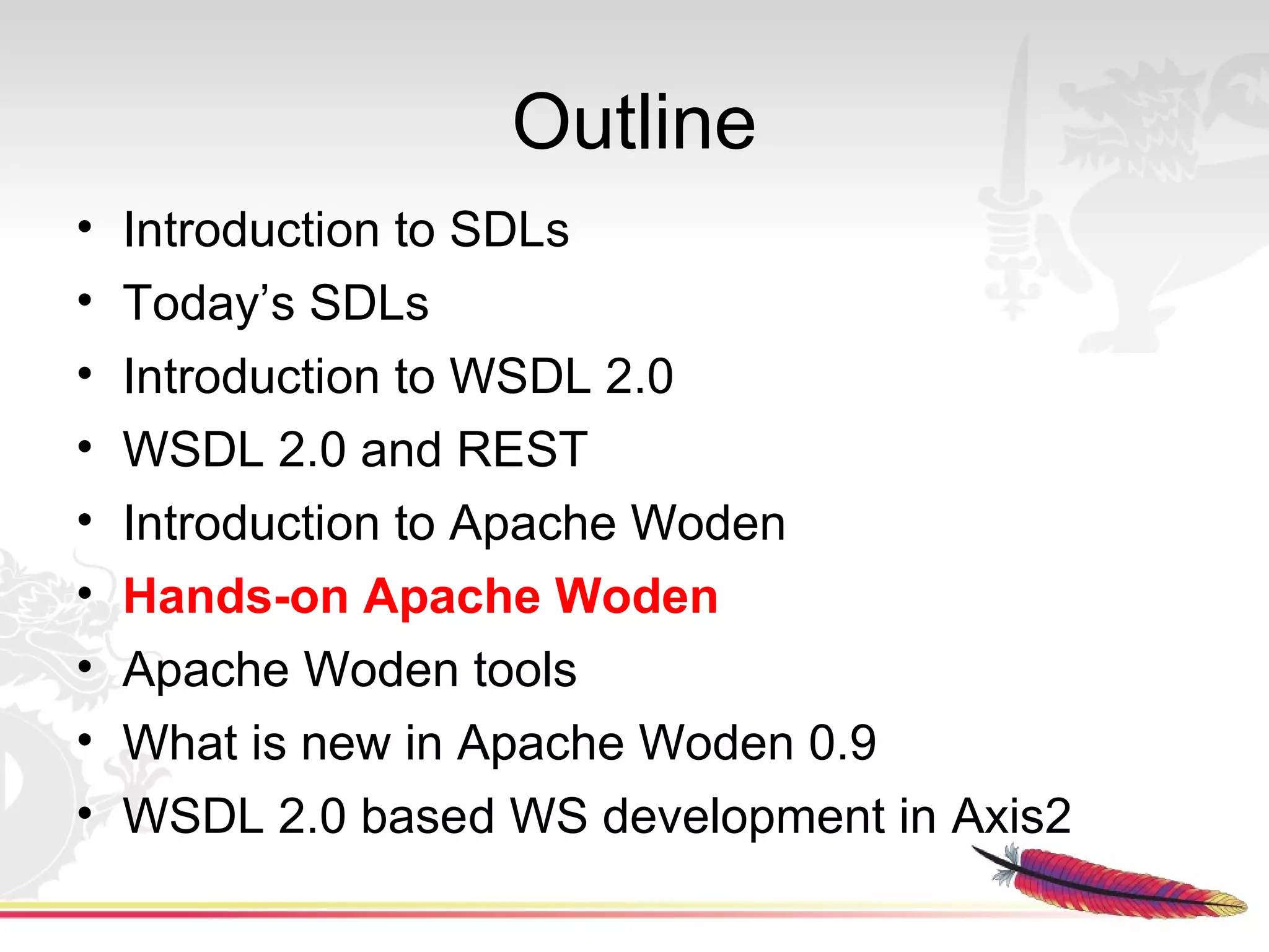 Outline
•   Introduction to SDLs
•   Today’s SDLs
•   Introduction to WSDL 2.0
•   WSDL 2.0 and REST
•   Introduction to Apache Woden
•   Hands-on Apache Woden
•   Apache Woden tools
•   What is new in Apache Woden 0.9
•   WSDL 2.0 based WS development in Axis2
 
