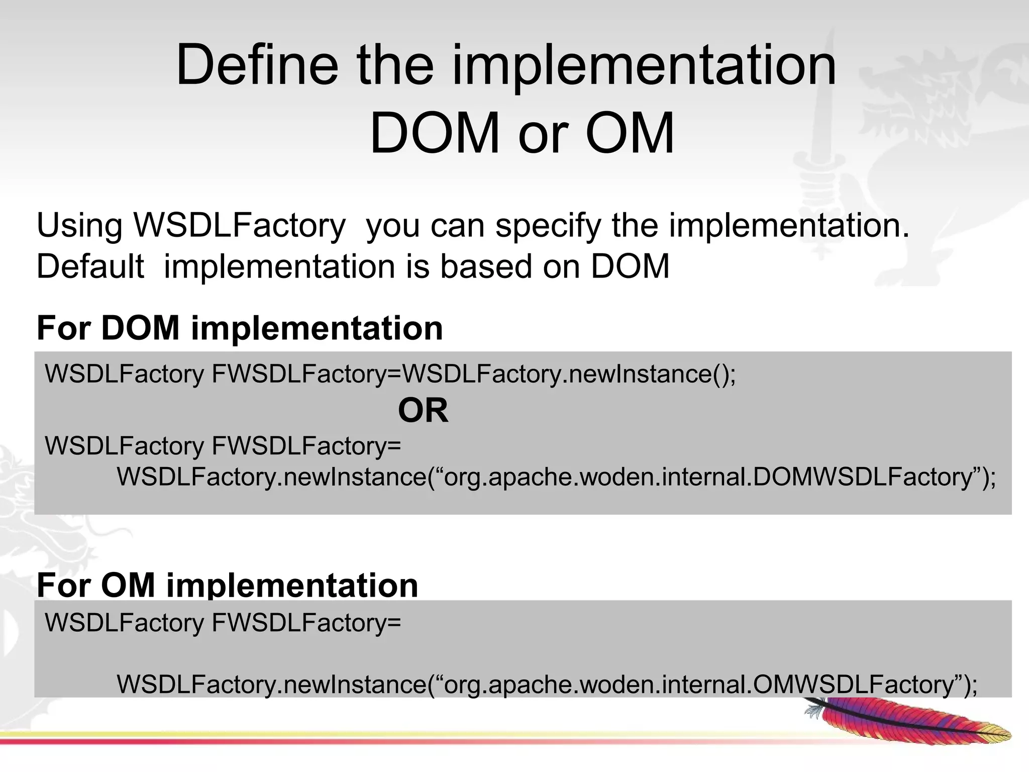 Define the implementation
                 DOM or OM
Using WSDLFactory you can specify the implementation.
Default implementation is based on DOM
For DOM implementation
WSDLFactory FWSDLFactory=WSDLFactory.newInstance();
                          OR
WSDLFactory FWSDLFactory=
    WSDLFactory.newInstance(“org.apache.woden.internal.DOMWSDLFactory”);



For OM implementation
WSDLFactory FWSDLFactory=

     WSDLFactory.newInstance(“org.apache.woden.internal.OMWSDLFactory”);
 