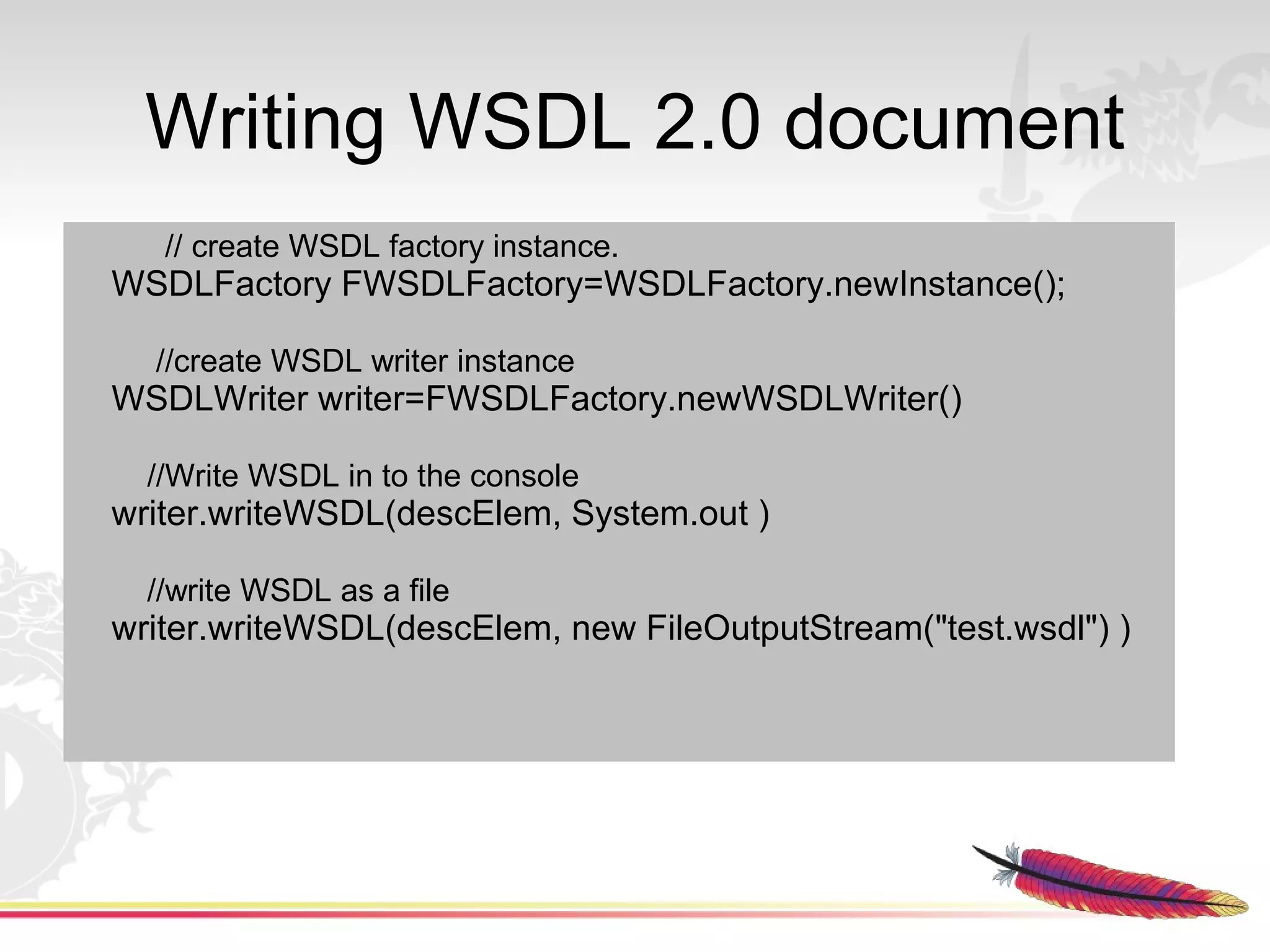 Writing WSDL 2.0 document
   // create WSDL factory instance.
WSDLFactory FWSDLFactory=WSDLFactory.newInstance();

  //create WSDL writer instance
WSDLWriter writer=FWSDLFactory.newWSDLWriter()

  //Write WSDL in to the console
writer.writeWSDL(descElem, System.out )

  //write WSDL as a file
writer.writeWSDL(descElem, new FileOutputStream("test.wsdl") )
 
