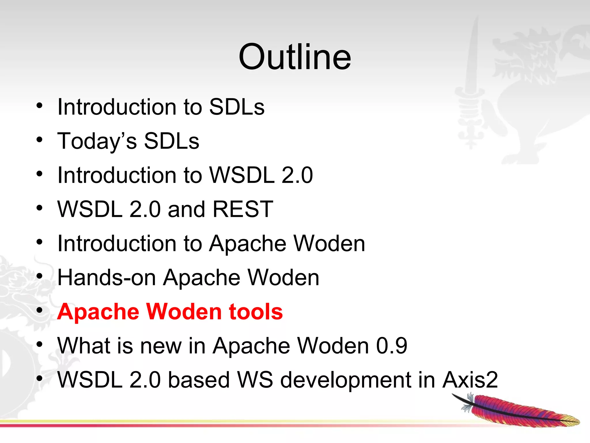 Outline
•   Introduction to SDLs
•   Today’s SDLs
•   Introduction to WSDL 2.0
•   WSDL 2.0 and REST
•   Introduction to Apache Woden
•   Hands-on Apache Woden
•   Apache Woden tools
•   What is new in Apache Woden 0.9
•   WSDL 2.0 based WS development in Axis2
 