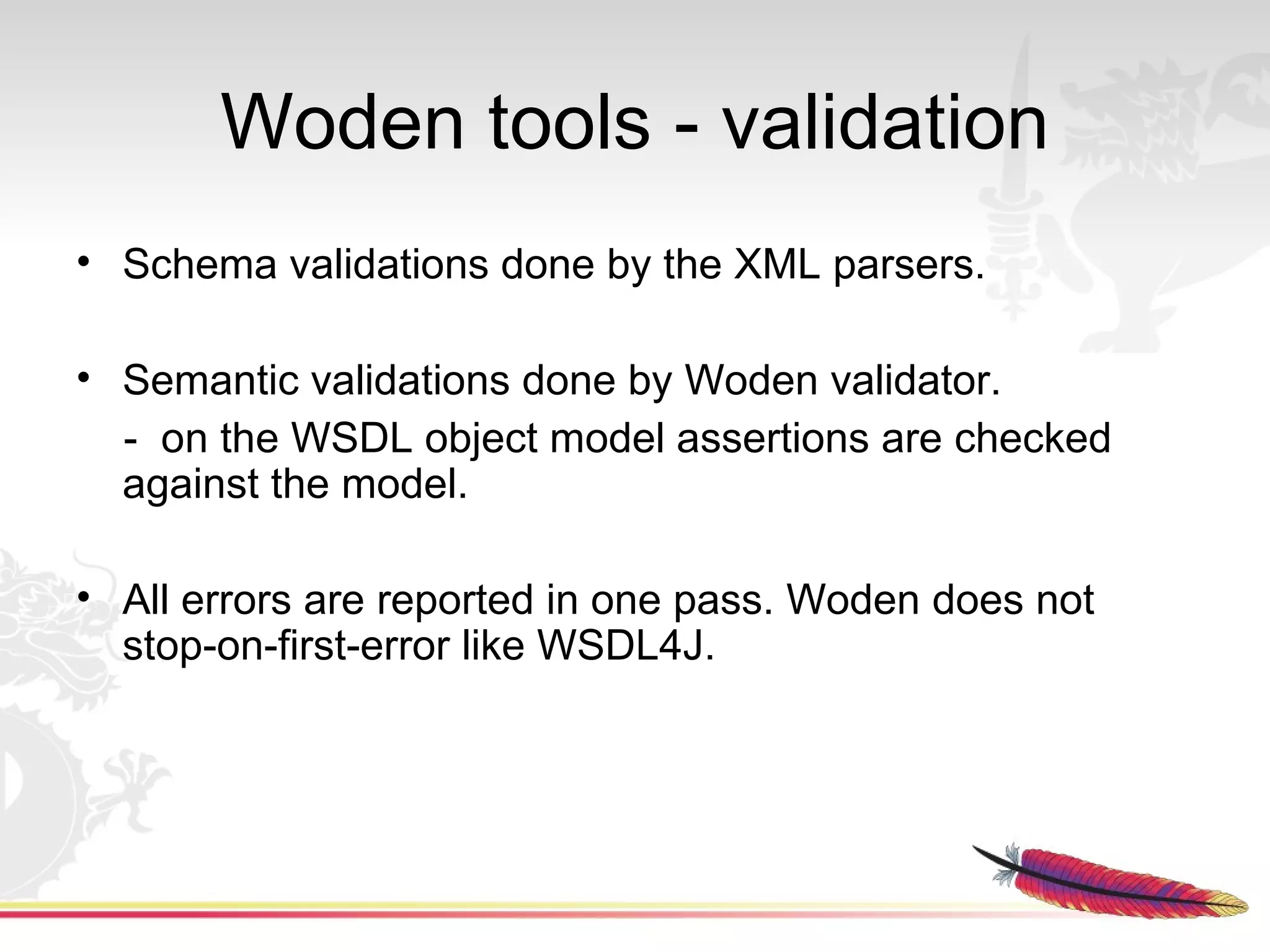 Woden tools - validation
• Schema validations done by the XML parsers.

• Semantic validations done by Woden validator.
  - on the WSDL object model assertions are checked
  against the model.

• All errors are reported in one pass. Woden does not
  stop-on-first-error like WSDL4J.
 