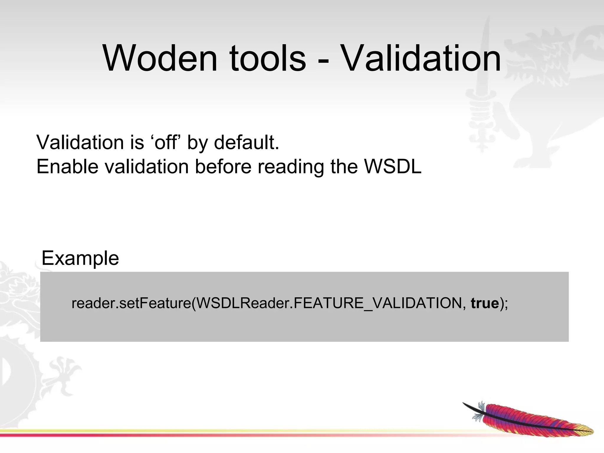 Woden tools - Validation

Validation is ‘off’ by default.
Enable validation before reading the WSDL



Example

   reader.setFeature(WSDLReader.FEATURE_VALIDATION, true);
 