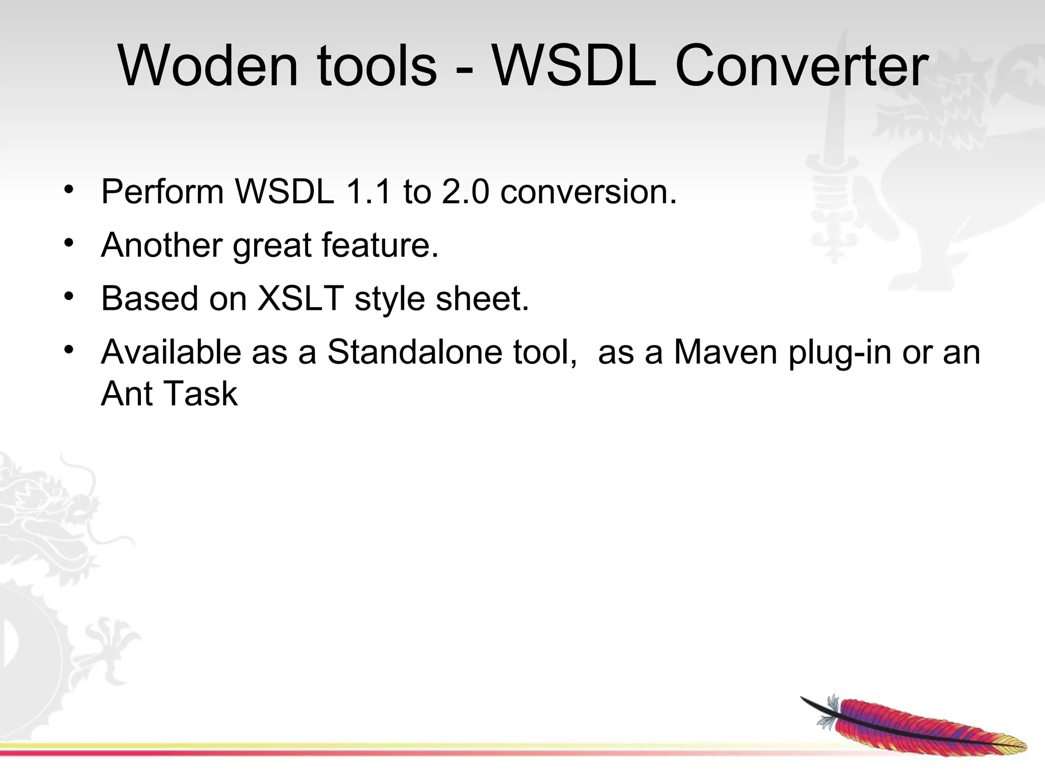 Woden tools - WSDL Converter
• Perform WSDL 1.1 to 2.0 conversion.
• Another great feature.
• Based on XSLT style sheet.
• Available as a Standalone tool, as a Maven plug-in or an
  Ant Task
 
