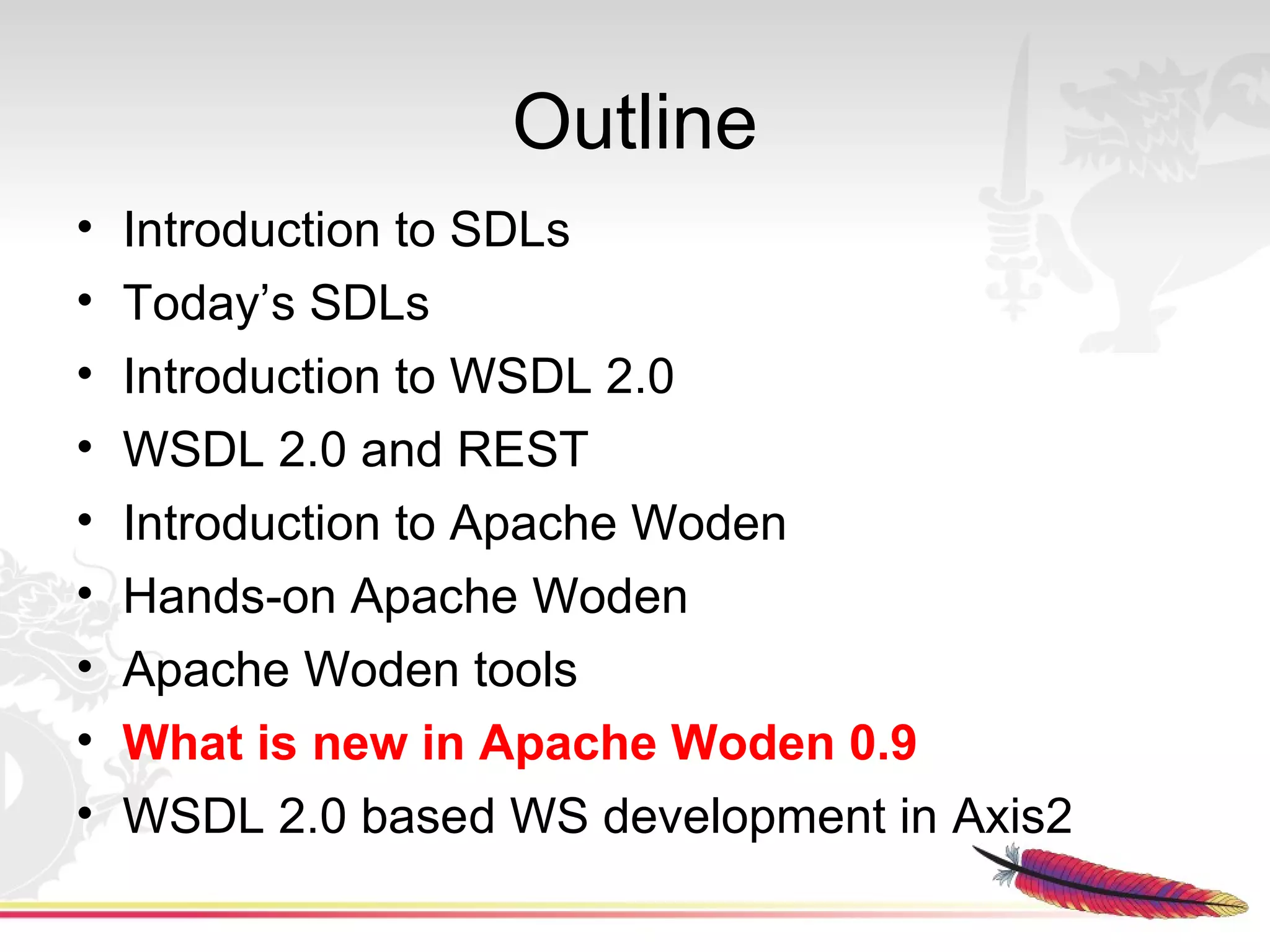 Outline
•   Introduction to SDLs
•   Today’s SDLs
•   Introduction to WSDL 2.0
•   WSDL 2.0 and REST
•   Introduction to Apache Woden
•   Hands-on Apache Woden
•   Apache Woden tools
•   What is new in Apache Woden 0.9
•   WSDL 2.0 based WS development in Axis2
 
