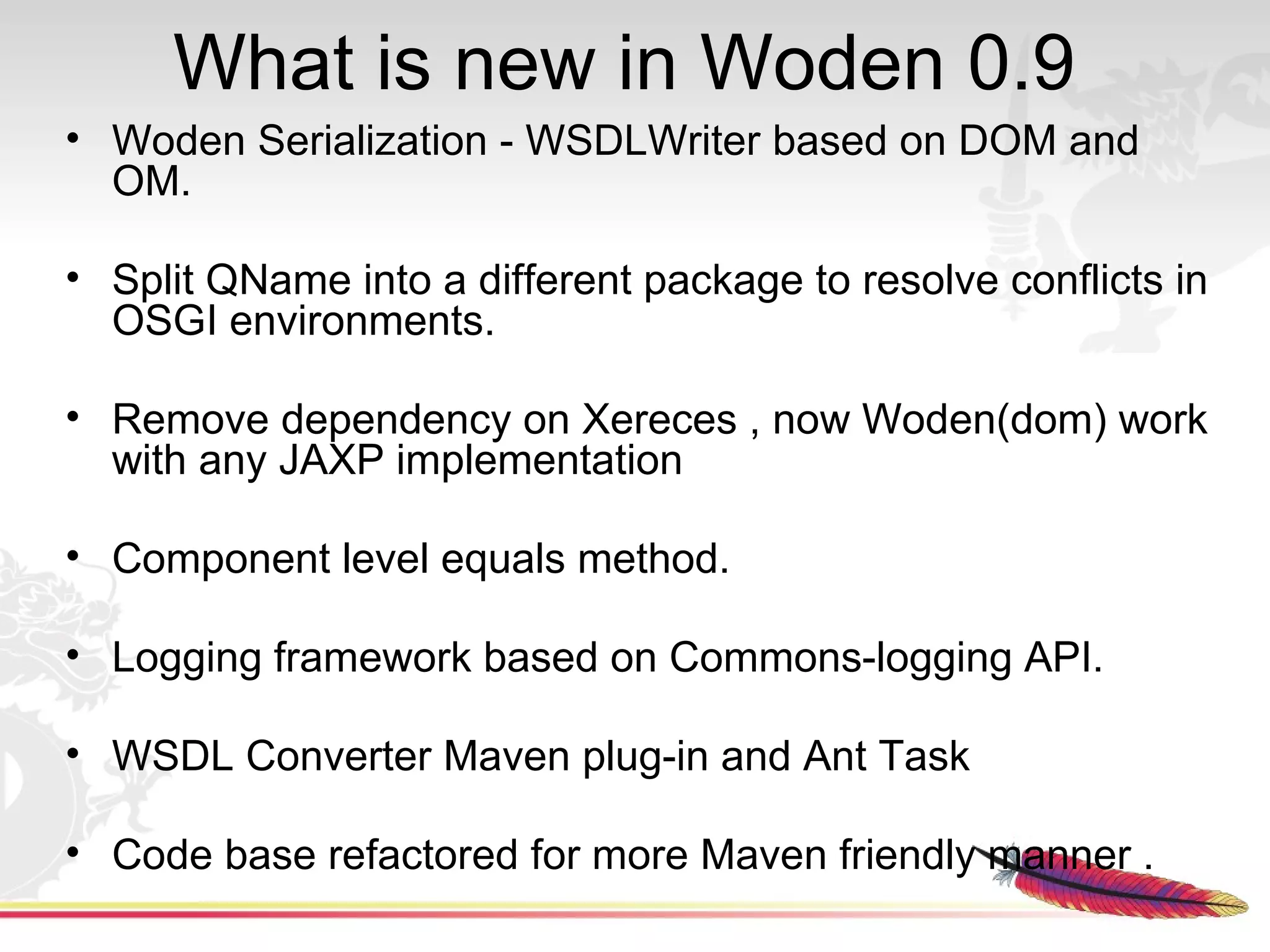 What is new in Woden 0.9
• Woden Serialization - WSDLWriter based on DOM and
  OM.

• Split QName into a different package to resolve conflicts in
  OSGI environments.

• Remove dependency on Xereces , now Woden(dom) work
  with any JAXP implementation

• Component level equals method.

• Logging framework based on Commons-logging API.

• WSDL Converter Maven plug-in and Ant Task

• Code base refactored for more Maven friendly manner .
 