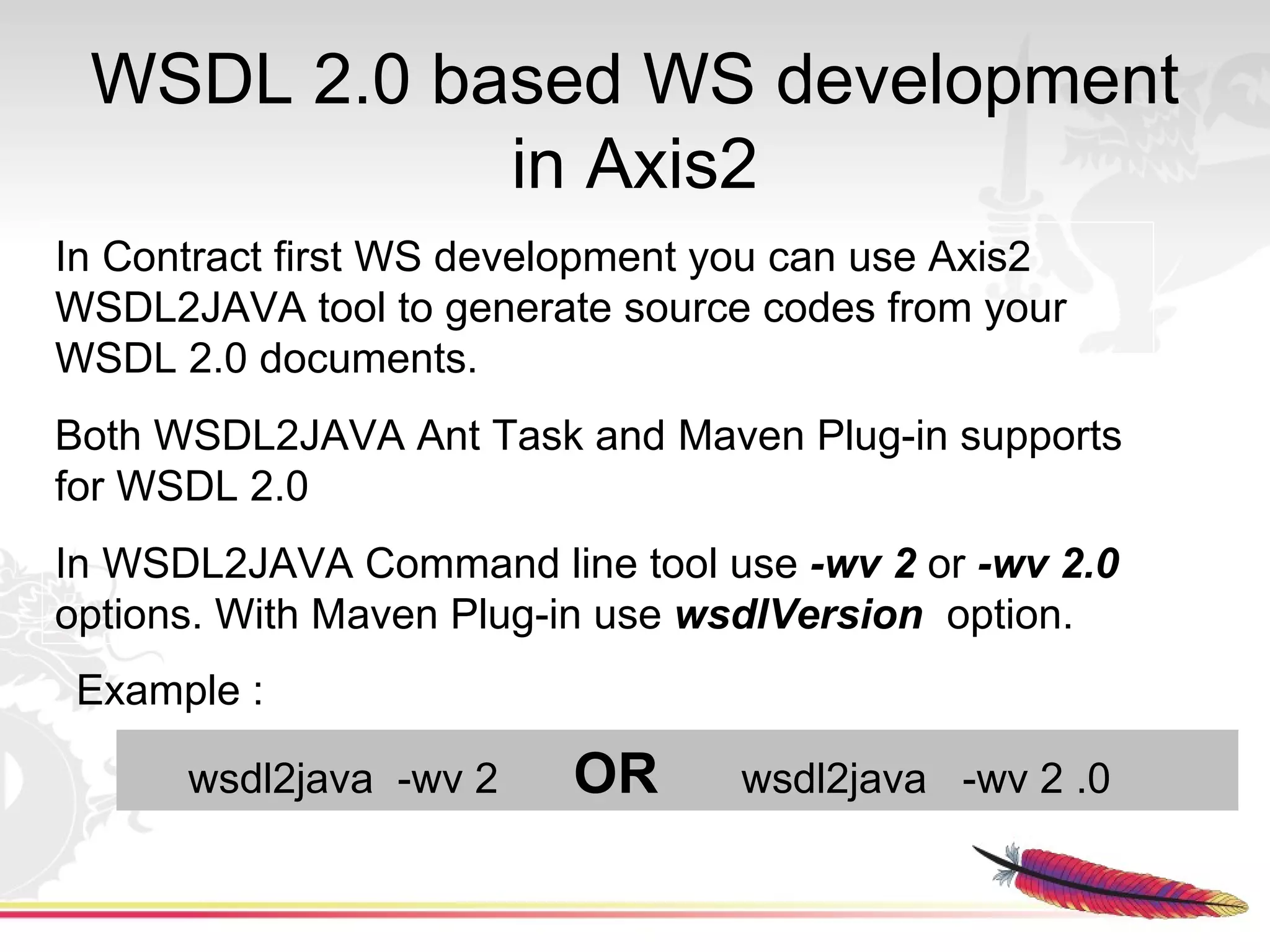 WSDL 2.0 based WS development
            in Axis2
In Contract first WS development you can use Axis2
WSDL2JAVA tool to generate source codes from your
WSDL 2.0 documents.
Both WSDL2JAVA Ant Task and Maven Plug-in supports
for WSDL 2.0
In WSDL2JAVA Command line tool use -wv 2 or -wv 2.0
options. With Maven Plug-in use wsdlVersion option.
 Example :

      wsdl2java -wv 2    OR      wsdl2java -wv 2 .0
 